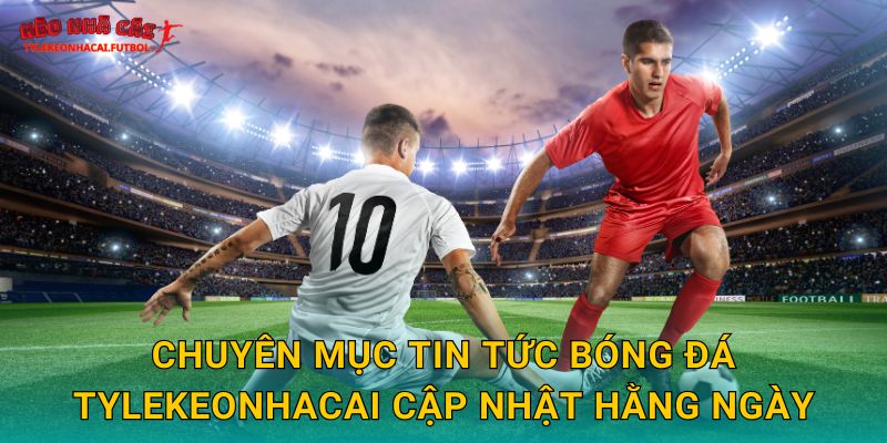 Chuyên mục tin tức bóng đá Tylekeonhacai cập nhật hằng ngày