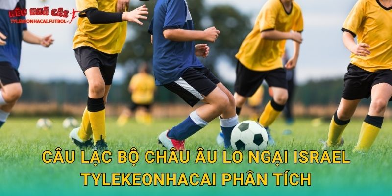 Câu lạc bộ châu Âu lo ngại Israel Tylekeonhacai phân tích